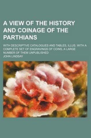 Cover of A View of the History and Coinage of the Parthians; With Descriptive Catalogues and Tables, Illus. with a Complete Set of Engravings of Coins, a Large Number of Them Unpublished