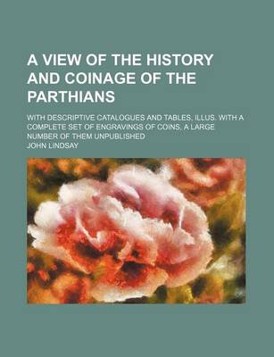 Book cover for A View of the History and Coinage of the Parthians; With Descriptive Catalogues and Tables, Illus. with a Complete Set of Engravings of Coins, a Large Number of Them Unpublished