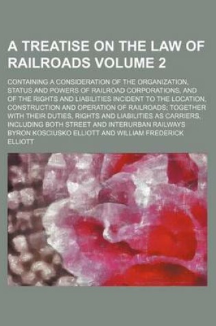 Cover of A Treatise on the Law of Railroads; Containing a Consideration of the Organization, Status and Powers of Railroad Corporations, and of the Rights and Liabilities Incident to the Location, Construction and Operation of Railroads Volume 2