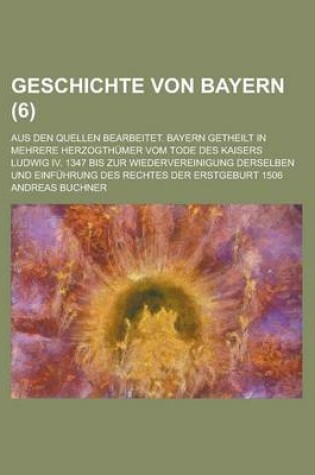 Cover of Geschichte Von Bayern; Aus Den Quellen Bearbeitet. Bayern Getheilt in Mehrere Herzogthumer Vom Tode Des Kaisers Ludwig IV. 1347 Bis Zur Wiedervereinigung Derselben Und Einfuhrung Des Rechtes Der Erstgeburt 1506 (6 )