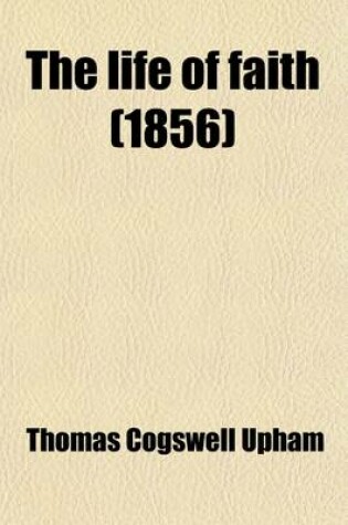 Cover of The Life of Faith; In Three Parts Embracing Some of the Scriptural Principles or Doctrines of Faith, the Power or Effects of Faith in the Regulation of Man's Inward Nature, and the Relation of Faith to the Divine Guidance