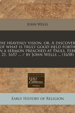 Cover of The Heavenly Vision, Or, a Discovery of What Is Truly Good Held Forth in a Sermon Preached at Pauls, Febr. 21. 1657 ... / By John Wells ... (1658)
