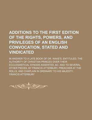 Book cover for Additions to the First Edition of the Rights, Powers, and Privileges of an English Convocation, Stated and Vindicated; In Answer to a Late Book of Dr. Wake's, Entituled, the Authority of Christian Princes Over Their Ecclesiastical Synods Asserted, &C. and