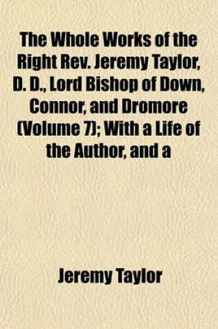 Cover of The Whole Works of the Right REV. Jeremy Taylor, D. D., Lord Bishop of Down, Connor, and Dromore (Volume 7); With a Life of the Author, and a