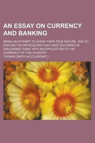 Cover of An Essay on Currency and Banking; Being an Attempt to Show Their True Nature, and to Explain the Difficulties That Have Occurred in Discussing Them.
