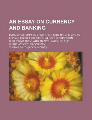 Book cover for An Essay on Currency and Banking; Being an Attempt to Show Their True Nature, and to Explain the Difficulties That Have Occurred in Discussing Them.