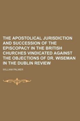 Cover of The Apostolical Jurisdiction and Succession of the Episcopacy in the British Churches Vindicated Against the Objections of Dr. Wiseman in the Dublin Review