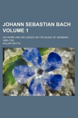 Cover of Johann Sebastian Bach; His Work and Influence on the Music of Germany, 1685-1750 Volume 1