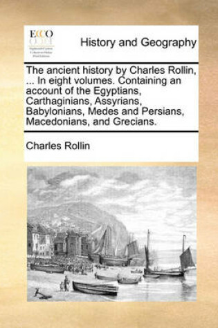 Cover of The Ancient History by Charles Rollin, ... in Eight Volumes. Containing an Account of the Egyptians, Carthaginians, Assyrians, Babylonians, Medes and Persians, Macedonians, and Grecians.