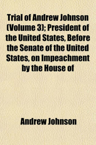 Cover of Trial of Andrew Johnson (Volume 3); President of the United States, Before the Senate of the United States, on Impeachment by the House of
