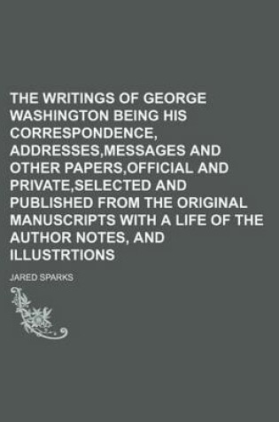 Cover of The Writings of George Washington Being His Correspondence, Addresses, Messages and Other Papers, Official and Private, Selected and Published from the Original Manuscripts with a Life of the Author Notes, and Illustrtions