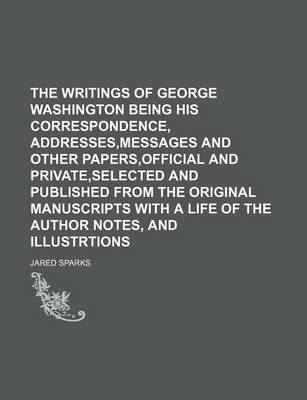 Book cover for The Writings of George Washington Being His Correspondence, Addresses, Messages and Other Papers, Official and Private, Selected and Published from the Original Manuscripts with a Life of the Author Notes, and Illustrtions