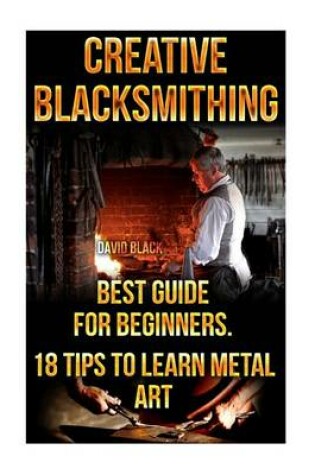 Cover of Creative Blacksmithing Best Guide For Beginners. 18 Tips To Learn Metal Art