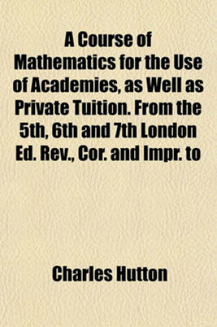 Cover of A Course of Mathematics for the Use of Academies, as Well as Private Tuition. from the 5th, 6th and 7th London Ed. REV., Cor. and Impr. to