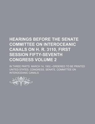 Book cover for Hearings Before the Senate Committee on Interoceanic Canals on H. R. 3110, First Session Fifty-Seventh Congress Volume 2; In Three Parts. March 14, 1902.--Ordered to Be Printed