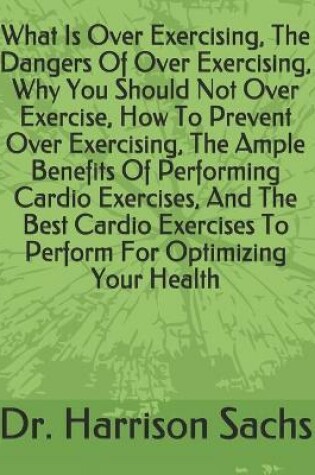 Cover of What Is Over Exercising, The Dangers Of Over Exercising, Why You Should Not Over Exercise, How To Prevent Over Exercising, The Ample Benefits Of Performing Cardio Exercises, And The Best Cardio Exercises To Perform For Optimizing Your Health