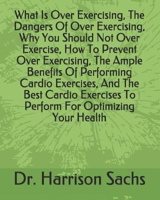 Book cover for What Is Over Exercising, The Dangers Of Over Exercising, Why You Should Not Over Exercise, How To Prevent Over Exercising, The Ample Benefits Of Performing Cardio Exercises, And The Best Cardio Exercises To Perform For Optimizing Your Health