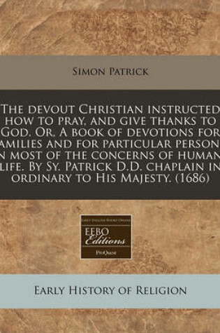 Cover of The Devout Christian Instructed How to Pray, and Give Thanks to God. Or, a Book of Devotions for Families and for Particular Persons, in Most of the Concerns of Humane Life. by Sy. Patrick D.D. Chaplain in Ordinary to His Majesty. (1686)