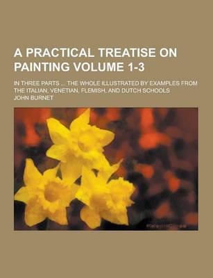 Book cover for A Practical Treatise on Painting; In Three Parts ... the Whole Illustrated by Examples from the Italian, Venetian, Flemish, and Dutch Schools Volume 1-3