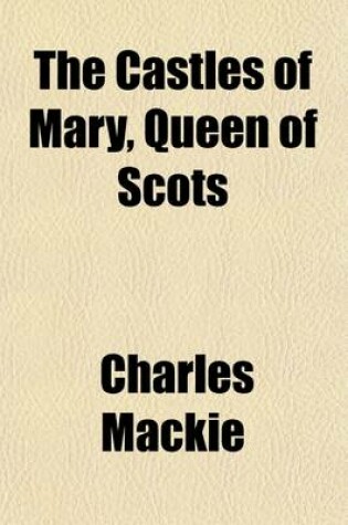 Cover of The Castles of Mary, Queen of Scots; Being a Historical Description of Every Castellated Erection Which Formed a Residence or a Prison to That Queen