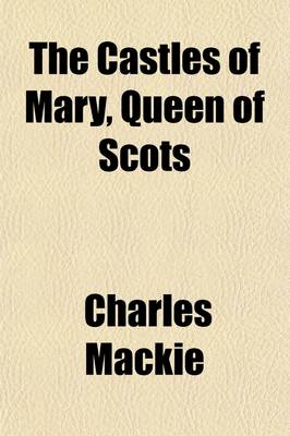 Book cover for The Castles of Mary, Queen of Scots; Being a Historical Description of Every Castellated Erection Which Formed a Residence or a Prison to That Queen