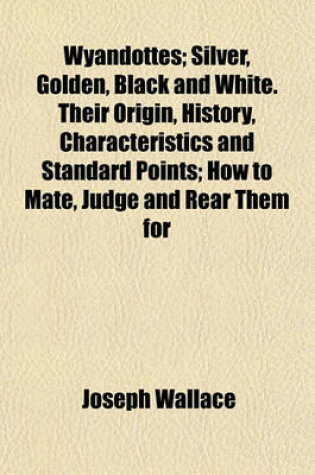 Cover of Wyandottes; Silver, Golden, Black and White. Their Origin, History, Characteristics and Standard Points; How to Mate, Judge and Rear Them for