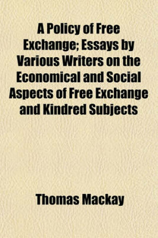 Cover of A Policy of Free Exchange; Essays by Various Writers on the Economical and Social Aspects of Free Exchange and Kindred Subjects