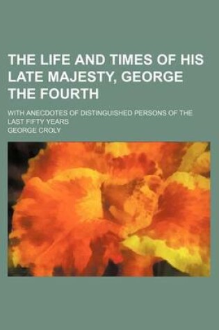 Cover of The Life and Times of His Late Majesty, George the Fourth; With Anecdotes of Distinguished Persons of the Last Fifty Years