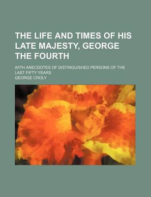 Book cover for The Life and Times of His Late Majesty, George the Fourth; With Anecdotes of Distinguished Persons of the Last Fifty Years