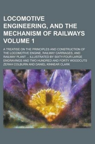 Cover of Locomotive Engineering, and the Mechanism of Railways; A Treatise on the Principles and Construction of the Locomotive Engine, Railway Carriages, and Railway Plant ... Illustrated by Sixty-Four Large Engravings and Two Hundred Volume 1