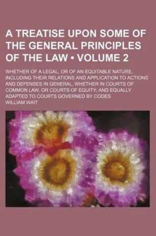 Cover of A Treatise Upon Some of the General Principles of the Law (Volume 2); Whether of a Legal, or of an Equitable Nature, Including Their Relations and Application to Actions and Defenses in General, Whether in Courts of Common Law, or Courts of Equity and Equ