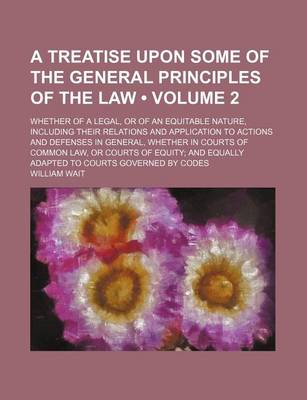 Book cover for A Treatise Upon Some of the General Principles of the Law (Volume 2); Whether of a Legal, or of an Equitable Nature, Including Their Relations and Application to Actions and Defenses in General, Whether in Courts of Common Law, or Courts of Equity and Equ