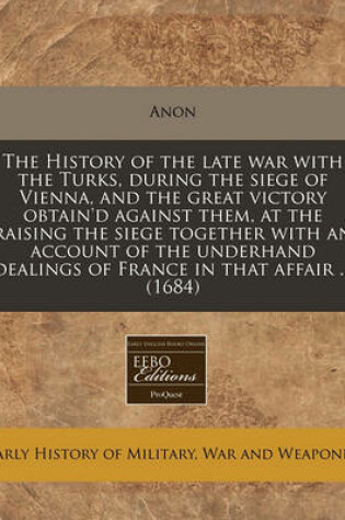 Cover of The History of the Late War with the Turks, During the Siege of Vienna, and the Great Victory Obtain'd Against Them, at the Raising the Siege Together with an Account of the Underhand Dealings of France in That Affair ... (1684)