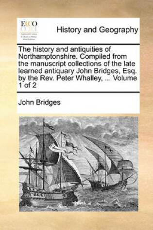 Cover of The History and Antiquities of Northamptonshire. Compiled from the Manuscript Collections of the Late Learned Antiquary John Bridges, Esq. by the REV. Peter Whalley, ... Volume 1 of 2