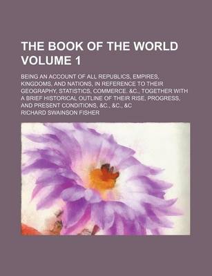 Book cover for The Book of the World Volume 1; Being an Account of All Republics, Empires, Kingdoms, and Nations, in Reference to Their Geography, Statistics, Commerce. &C., Together with a Brief Historical Outline of Their Rise, Progress, and Present Conditions, &C.,