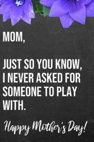 Cover of Mom Just So You Know I Never Asked For Someone To Play With Happy Mother's Day