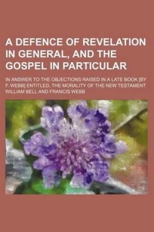 Cover of A Defence of Revelation in General, and the Gospel in Particular; In Answer to the Objections Raised in a Late Book [By F. Webb] Entitled, the Morality of the New Testament