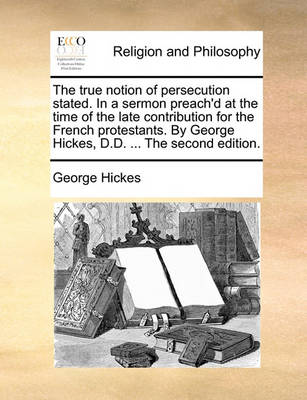 Book cover for The True Notion of Persecution Stated. in a Sermon Preach'd at the Time of the Late Contribution for the French Protestants. by George Hickes, D.D. ... the Second Edition.