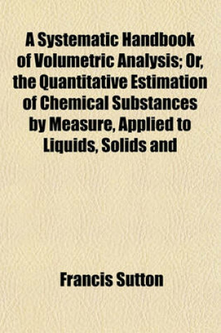 Cover of A Systematic Handbook of Volumetric Analysis; Or, the Quantitative Estimation of Chemical Substances by Measure, Applied to Liquids, Solids and