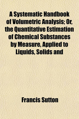 Book cover for A Systematic Handbook of Volumetric Analysis; Or, the Quantitative Estimation of Chemical Substances by Measure, Applied to Liquids, Solids and