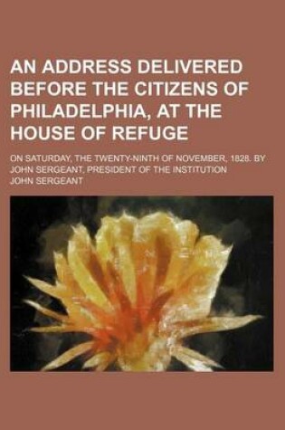 Cover of An Address Delivered Before the Citizens of Philadelphia, at the House of Refuge; On Saturday, the Twenty-Ninth of November, 1828. by John Sergeant, President of the Institution