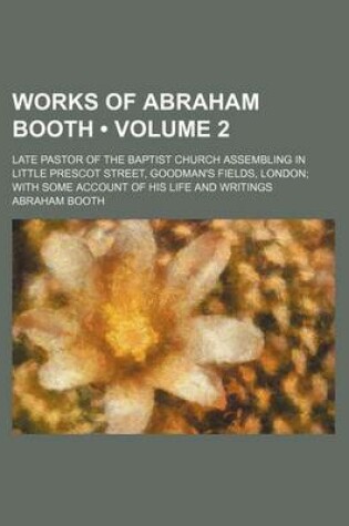 Cover of Works of Abraham Booth (Volume 2); Late Pastor of the Baptist Church Assembling in Little Prescot Street, Goodman's Fields, London with Some Account of His Life and Writings