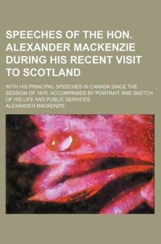 Cover of Speeches of the Hon. Alexander MacKenzie During His Recent Visit to Scotland; With His Principal Speeches in Canada Since the Session of 1875. Accompanied by Portrait and Sketch of His Life and Public Services