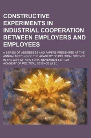 Cover of Constructive Experiments in Industrial Cooperation Between Employers and Employees; A Series of Addresses and Papers Presented at the Annual Meeting of the Academy of Political Science in the City of New York, November 4-5, 1921