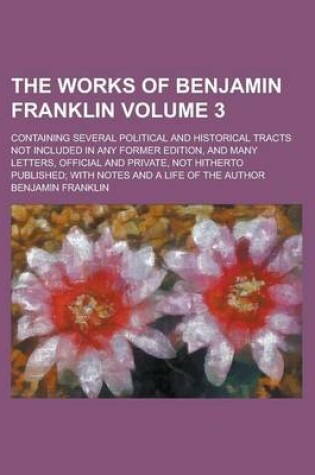 Cover of The Works of Benjamin Franklin; Containing Several Political and Historical Tracts Not Included in Any Former Edition, and Many Letters, Official and Private, Not Hitherto Published; With Notes and a Life of the Author Volume 3