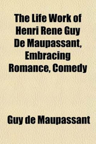 Cover of The Life Work of Henri Rene Guy de Maupassant, Embracing Romance, Comedy