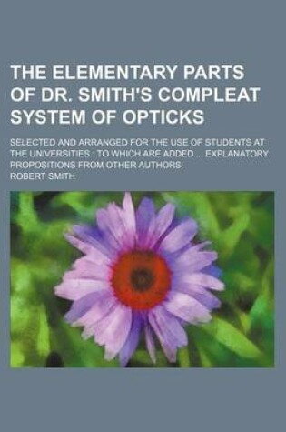 Cover of The Elementary Parts of Dr. Smith's Compleat System of Opticks; Selected and Arranged for the Use of Students at the Universities to Which Are Added Explanatory Propositions from Other Authors