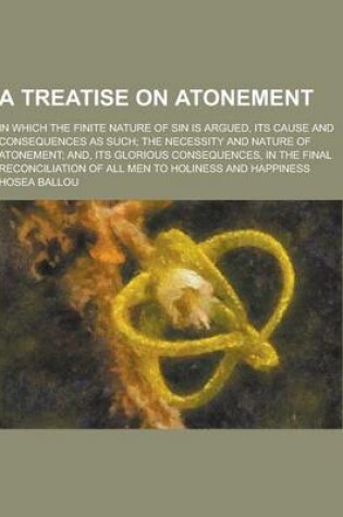 Cover of A Treatise on Atonement; In Which the Finite Nature of Sin Is Argued, Its Cause and Consequences as Such; The Necessity and Nature of Atonement; And