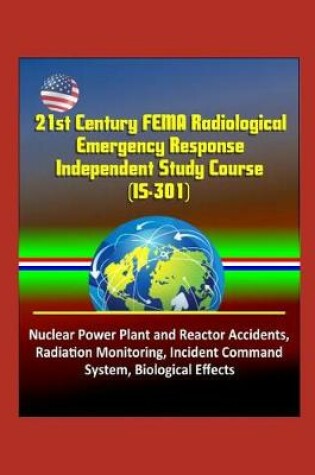 Cover of 21st Century FEMA Radiological Emergency Response Independent Study Course (IS-301), Nuclear Power Plant and Reactor Accidents, Radiation Monitoring, Incident Command System, Biological Effects