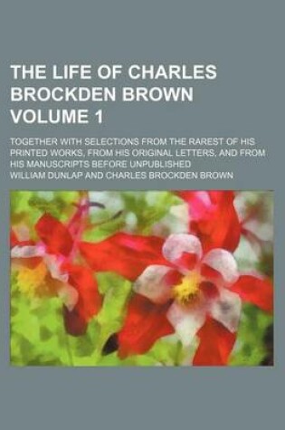 Cover of The Life of Charles Brockden Brown Volume 1; Together with Selections from the Rarest of His Printed Works, from His Original Letters, and from His Manuscripts Before Unpublished